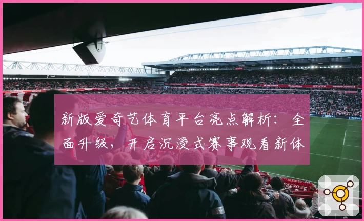 新版爱奇艺体育平台亮点解析：全面升级，开启沉浸式赛事观看新体验