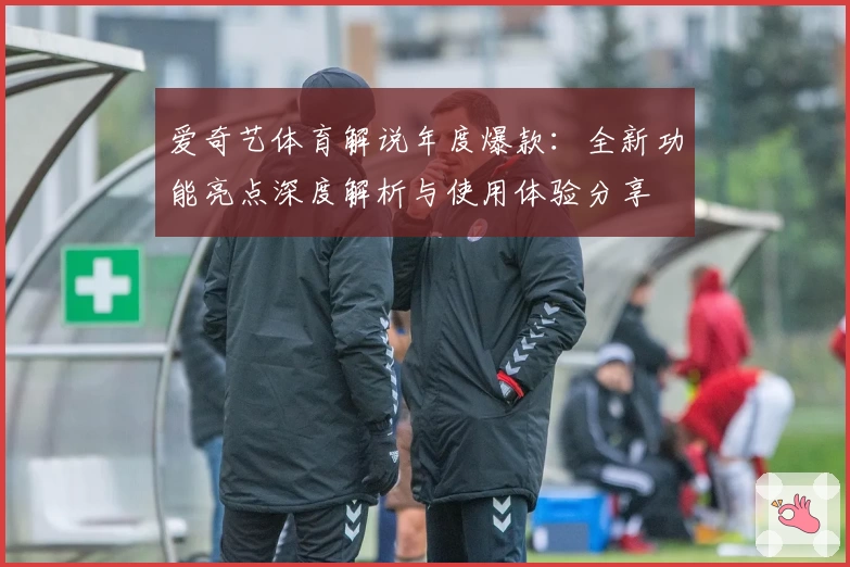 爱奇艺体育解说年度爆款：全新功能亮点深度解析与使用体验分享