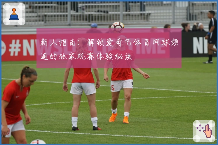 新人指南：解锁爱奇艺体育网球频道的独家观赛体验秘诀