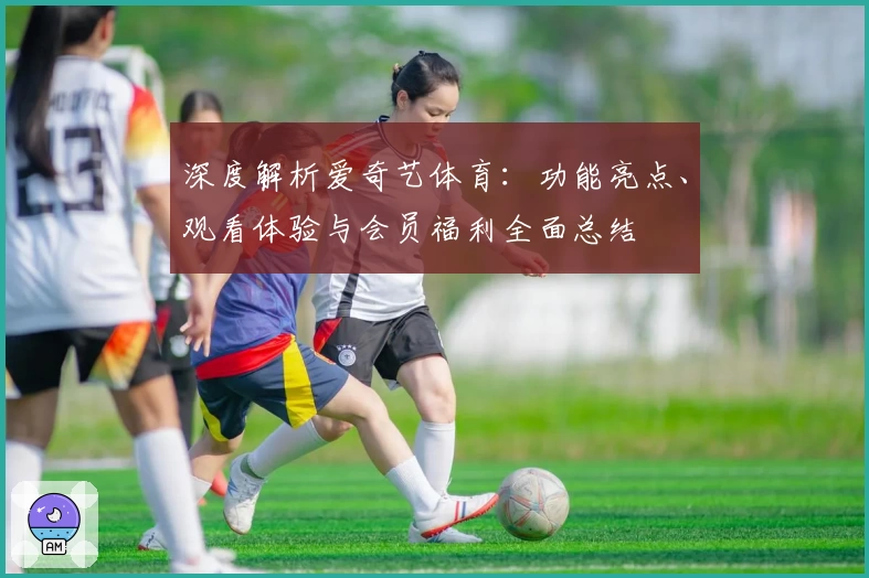 深度解析爱奇艺体育：功能亮点、观看体验与会员福利全面总结