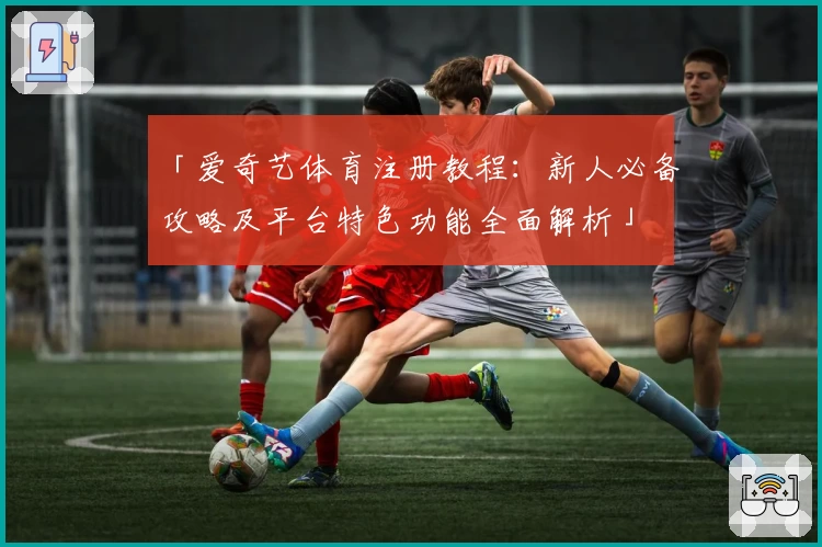 「爱奇艺体育注册教程：新人必备攻略及平台特色功能全面解析」