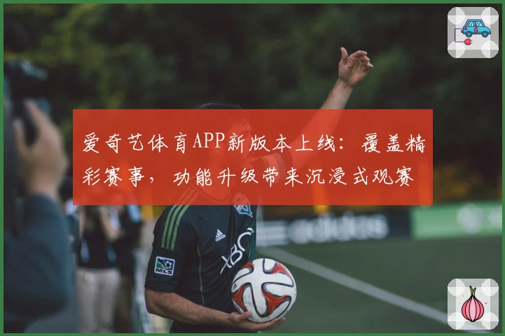 爱奇艺体育APP新版本上线:覆盖精彩赛事,功能升级带来沉浸式观赛体验