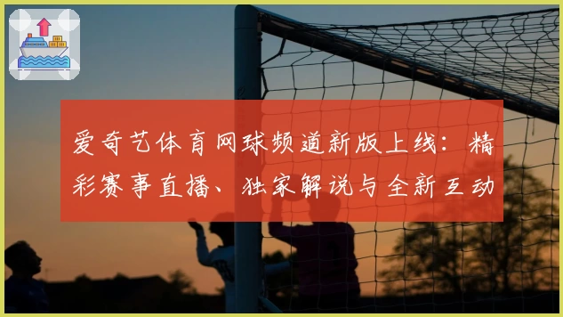 爱奇艺体育网球频道新版上线：精彩赛事直播、独家解说与全新互动体验解析