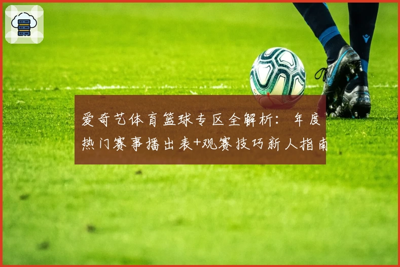 爱奇艺体育篮球专区全解析：年度热门赛事播出表+观赛技巧新人指南