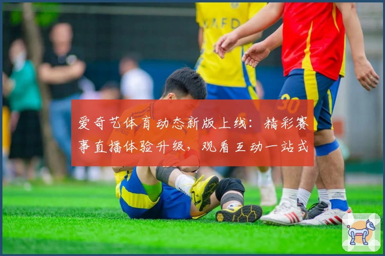爱奇艺体育动态新版上线：精彩赛事直播体验升级，观看互动一站式畅享