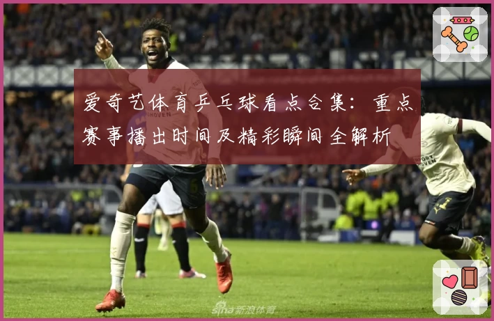 爱奇艺体育乒乓球看点合集：重点赛事播出时间及精彩瞬间全解析