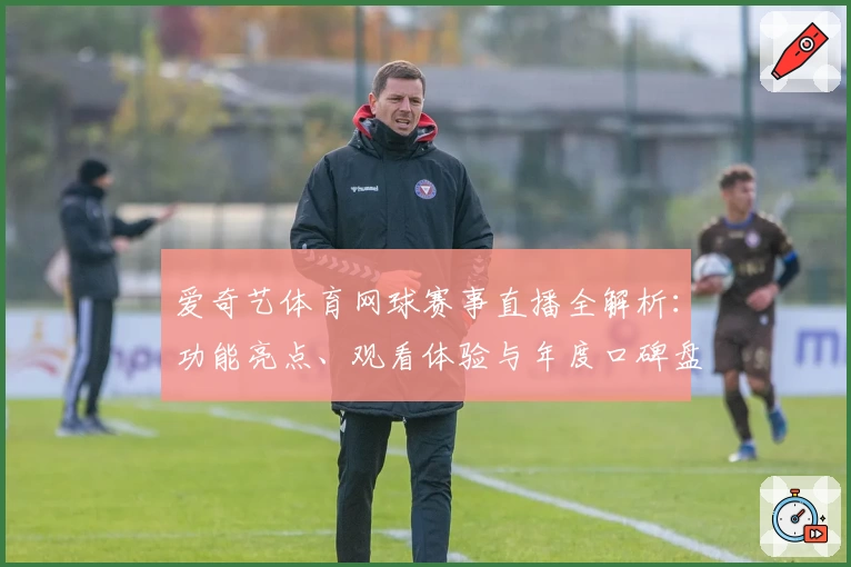 爱奇艺体育网球赛事直播全解析：功能亮点、观看体验与年度口碑盘点