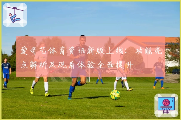 爱奇艺体育资讯新版上线：功能亮点解析及观看体验全面提升