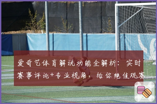 爱奇艺体育解说功能全解析:实时赛事评论+专业视角,给你绝佳观赛体验