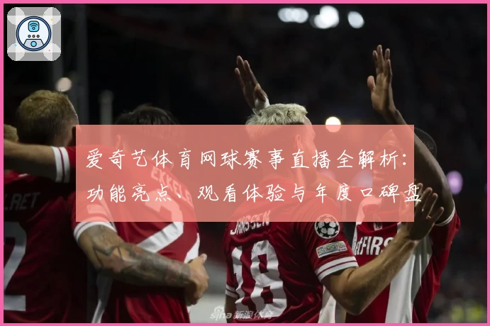 爱奇艺体育网球赛事直播全解析：功能亮点、观看体验与年度口碑盘点