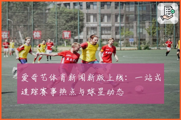 爱奇艺体育新闻新版上线：一站式追踪赛事热点与球星动态