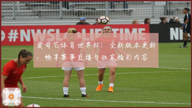 爱奇艺体育世界杯：全新版本更新，畅享赛事直播与独家精彩内容