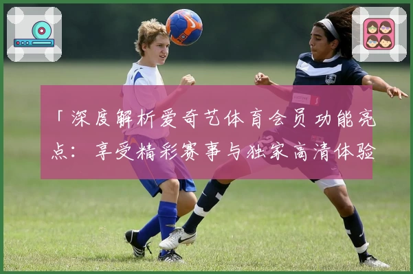 「深度解析爱奇艺体育会员功能亮点：享受精彩赛事与独家高清体验」