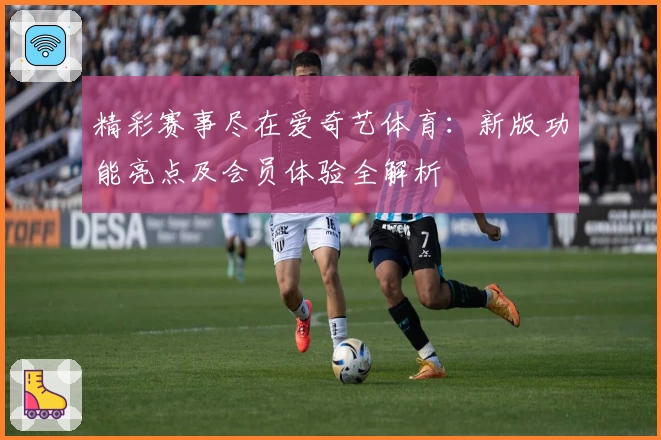 精彩赛事尽在爱奇艺体育：新版功能亮点及会员体验全解析