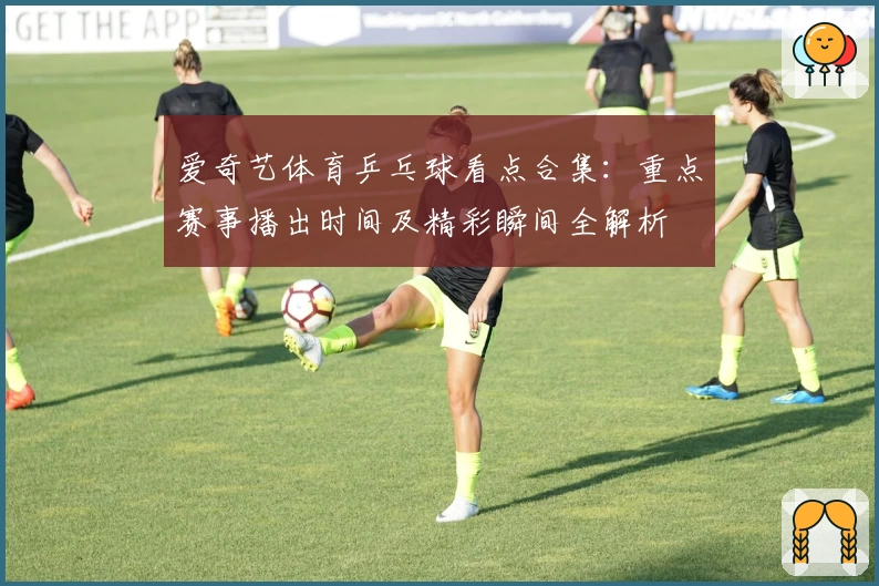 爱奇艺体育乒乓球看点合集:重点赛事播出时间及精彩瞬间全解析