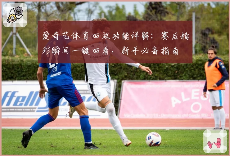 爱奇艺体育回放功能详解:赛后精彩瞬间一键回看,新手必备指南