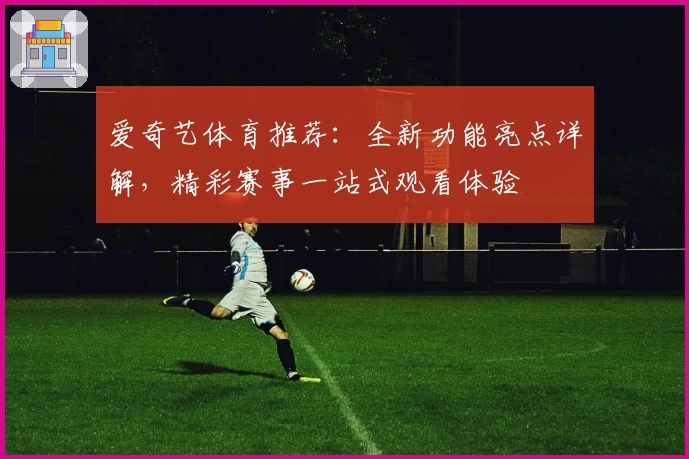 爱奇艺体育推荐:全新功能亮点详解,精彩赛事一站式观看体验