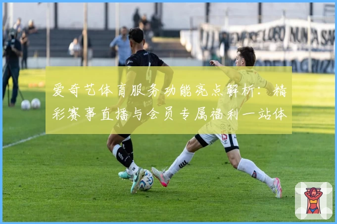 爱奇艺体育服务功能亮点解析：精彩赛事直播与会员专属福利一站体验