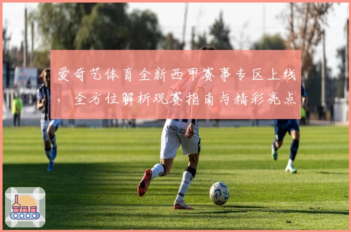 爱奇艺体育全新西甲赛事专区上线,全方位解析观赛指南与精彩亮点