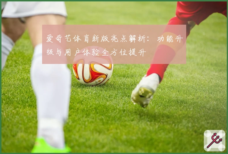 爱奇艺体育新版亮点解析：功能升级与用户体验全方位提升