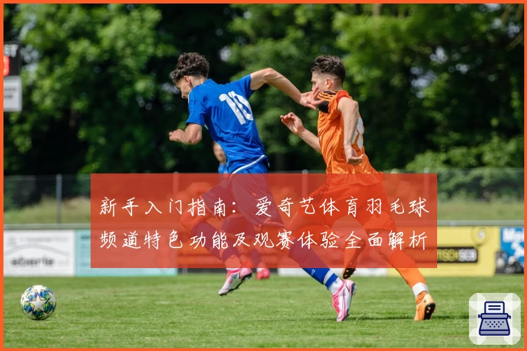 新手入门指南：爱奇艺体育羽毛球频道特色功能及观赛体验全面解析